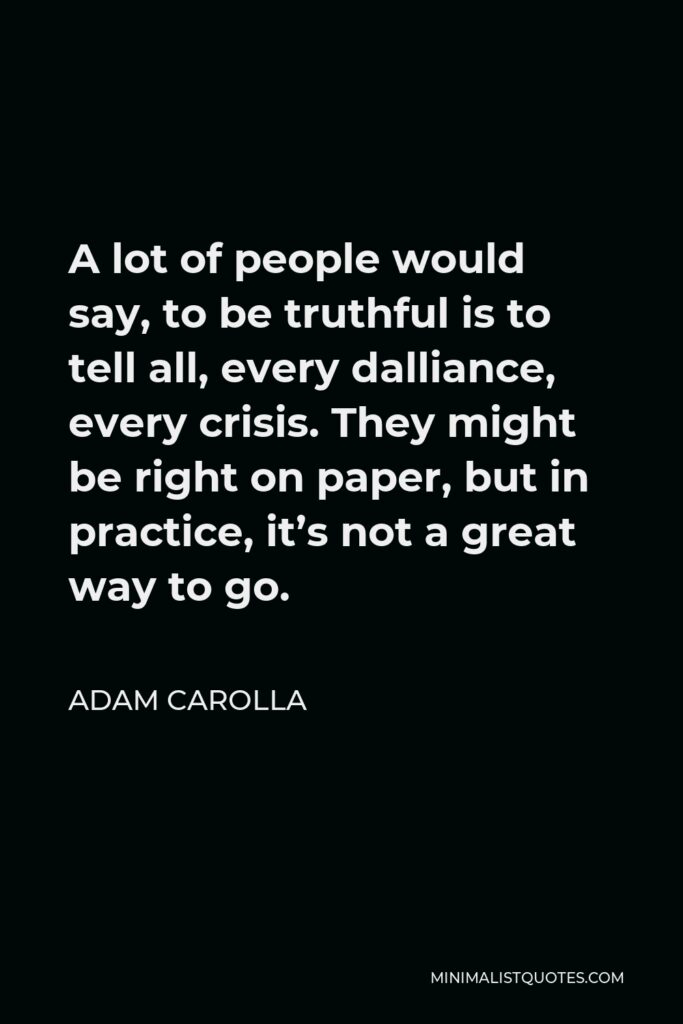 Adam Carolla Quote - A lot of people would say, to be truthful is to tell all, every dalliance, every crisis. They might be right on paper, but in practice, it’s not a great way to go.