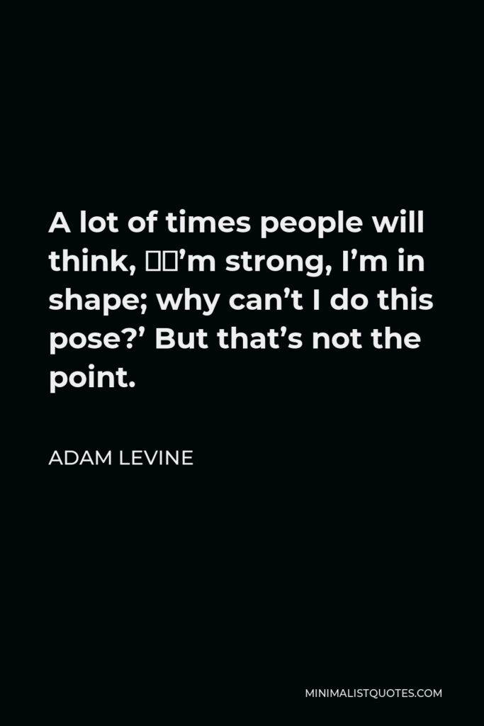 Adam Levine Quote - A lot of times people will think, ‘I’m strong, I’m in shape; why can’t I do this pose?’ But that’s not the point.