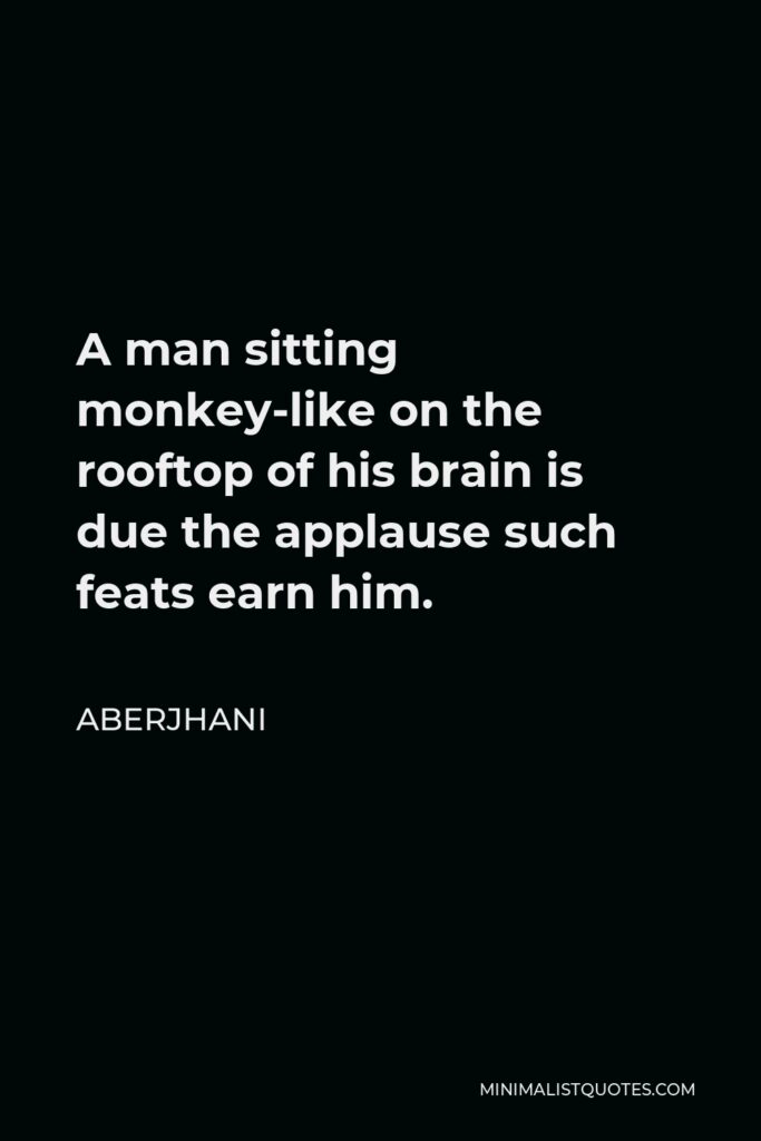 Aberjhani Quote - A man sitting monkey-like on the rooftop of his brain is due the applause such feats earn him.
