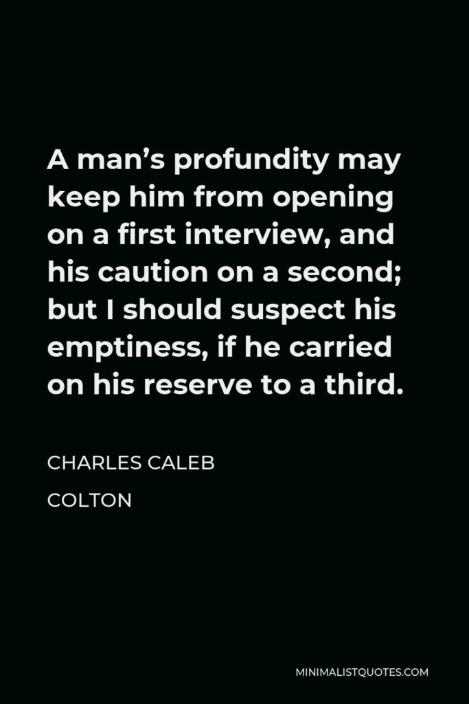 Charles Caleb Colton Quote - A man’s profundity may keep him from opening on a first interview, and his caution on a second; but I should suspect his emptiness, if he carried on his reserve to a third.