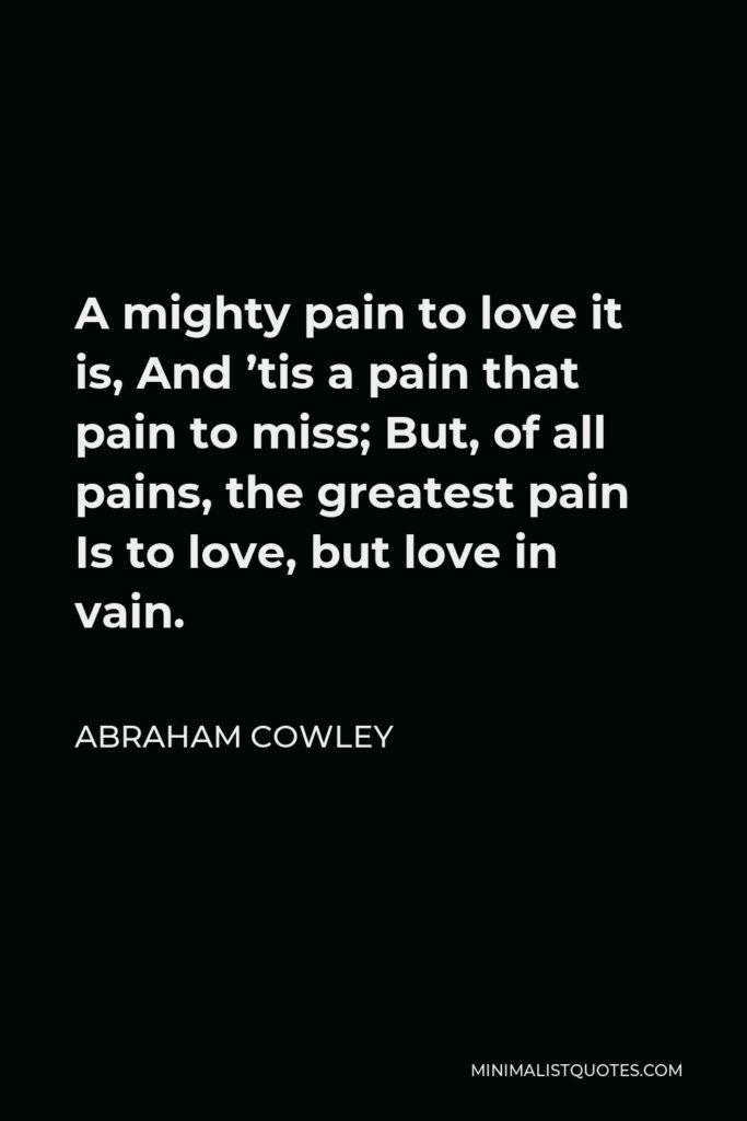 Abraham Cowley Quote - A mighty pain to love it is, And ’tis a pain that pain to miss; But, of all pains, the greatest pain Is to love, but love in vain.