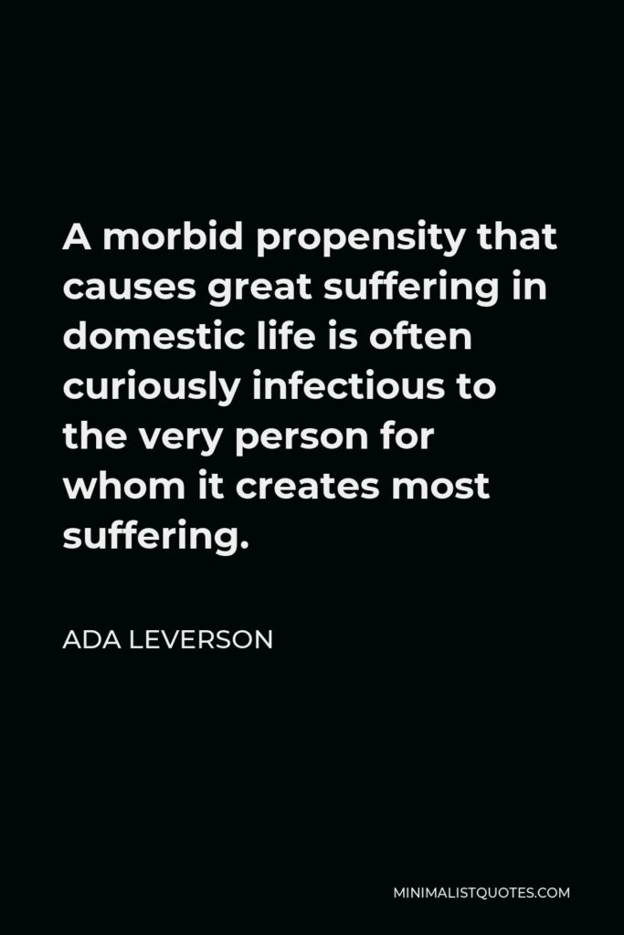 Ada Leverson Quote - A morbid propensity that causes great suffering in domestic life is often curiously infectious to the very person for whom it creates most suffering.