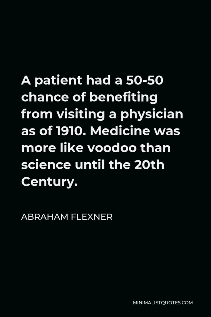 Abraham Flexner Quote - A patient had a 50-50 chance of benefiting from visiting a physician as of 1910. Medicine was more like voodoo than science until the 20th Century.