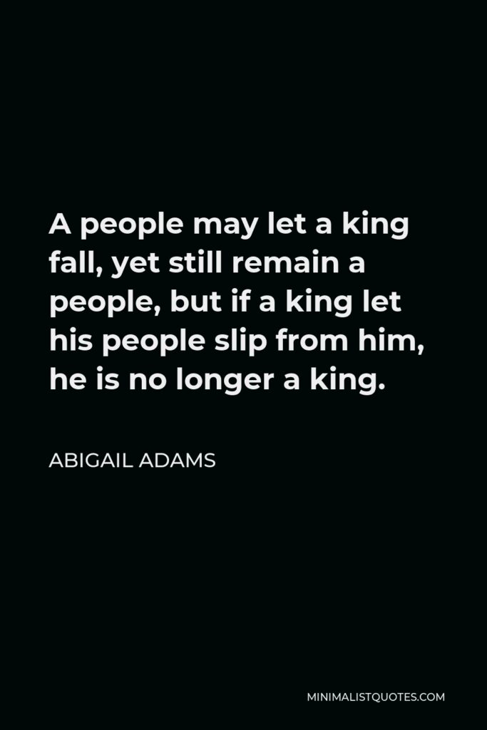 Abigail Adams Quote - A people may let a king fall, yet still remain a people, but if a king let his people slip from him, he is no longer a king.