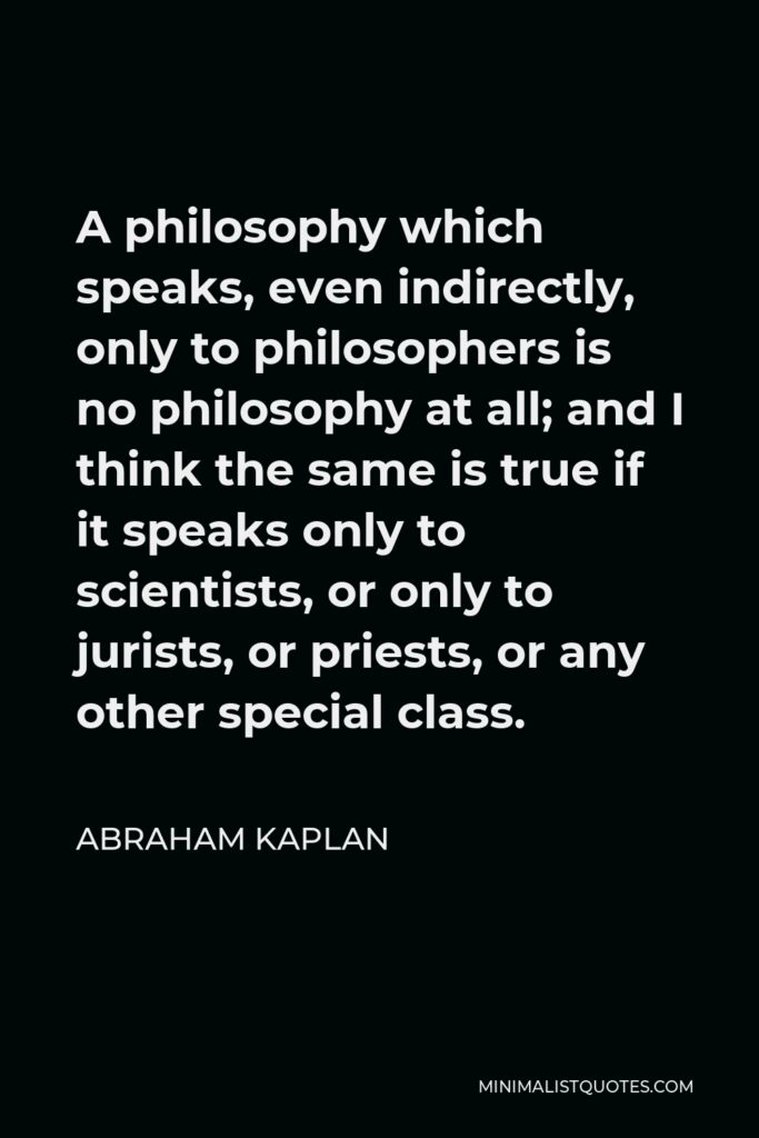Abraham Kaplan Quote - A philosophy which speaks, even indirectly, only to philosophers is no philosophy at all; and I think the same is true if it speaks only to scientists, or only to jurists, or priests, or any other special class.