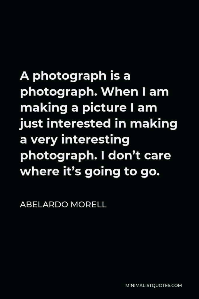Abelardo Morell Quote - A photograph is a photograph. When I am making a picture I am just interested in making a very interesting photograph. I don’t care where it’s going to go.