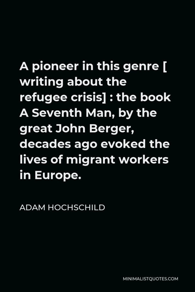 Adam Hochschild Quote - A pioneer in this genre [ writing about the refugee crisis] : the book A Seventh Man, by the great John Berger, decades ago evoked the lives of migrant workers in Europe.