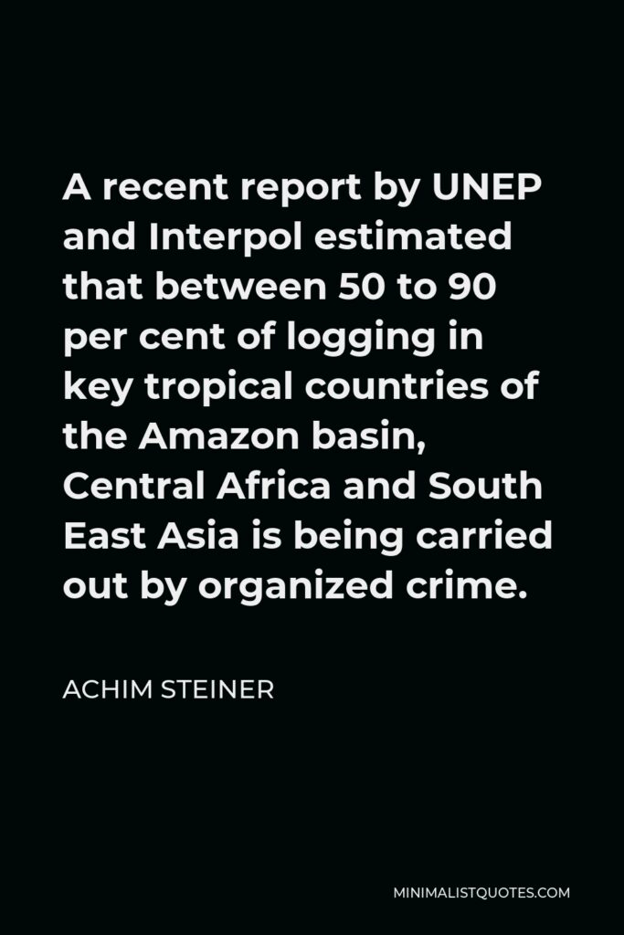 Achim Steiner Quote - A recent report by UNEP and Interpol estimated that between 50 to 90 per cent of logging in key tropical countries of the Amazon basin, Central Africa and South East Asia is being carried out by organized crime.