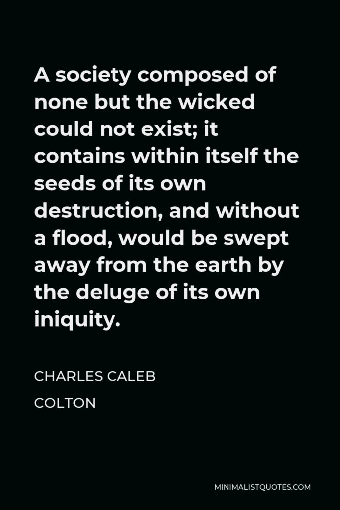 Charles Caleb Colton Quote - A society composed of none but the wicked could not exist; it contains within itself the seeds of its own destruction, and without a flood, would be swept away from the earth by the deluge of its own iniquity.