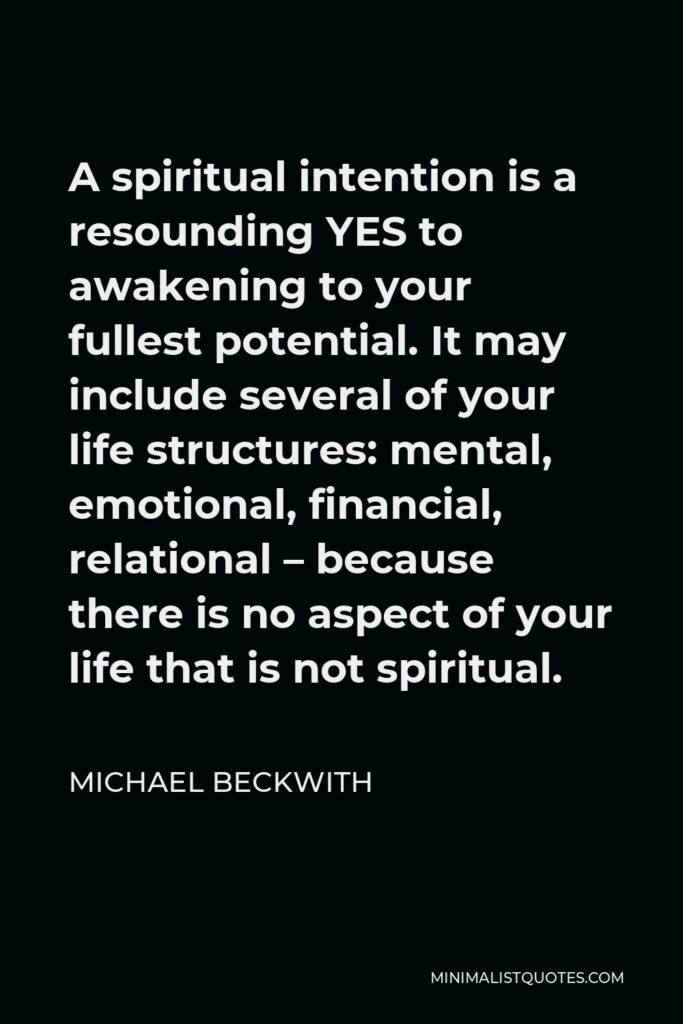 Michael Beckwith Quote - A spiritual intention is a resounding YES to awakening to your fullest potential. It may include several of your life structures: mental, emotional, financial, relational – because there is no aspect of your life that is not spiritual.
