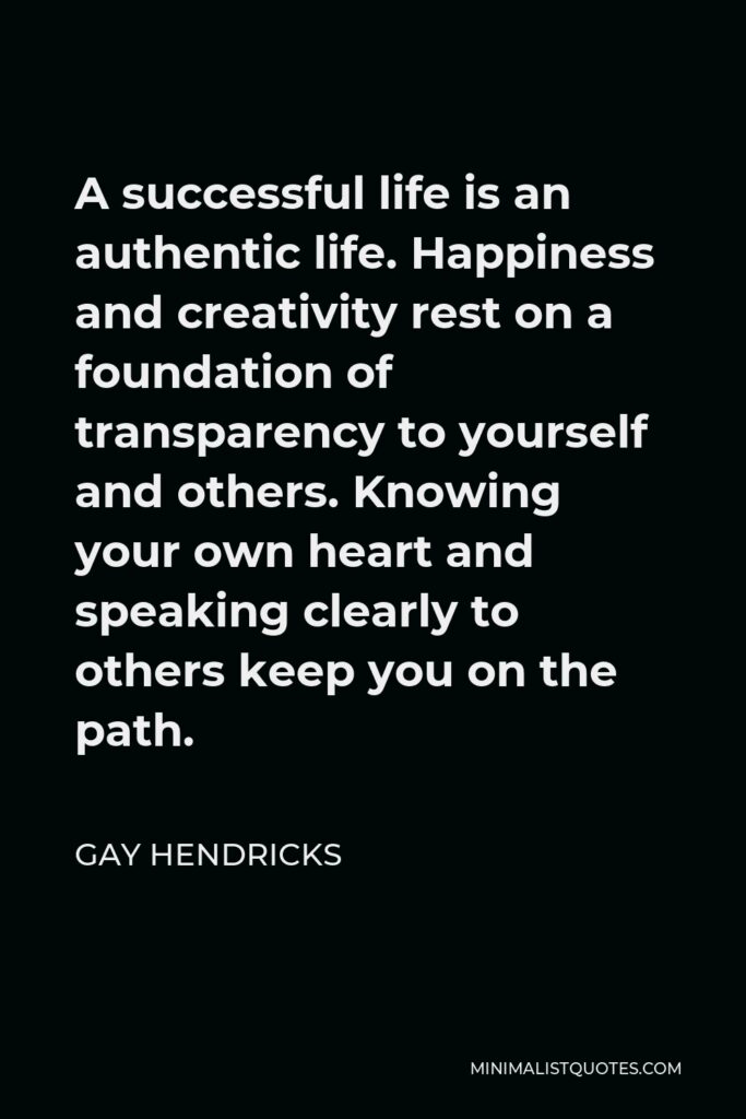 Gay Hendricks Quote - A successful life is an authentic life. Happiness and creativity rest on a foundation of transparency to yourself and others. Knowing your own heart and speaking clearly to others keep you on the path.