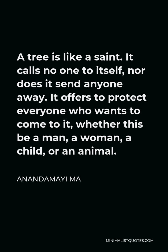 Anandamayi Ma Quote - A tree is like a saint. It calls no one to itself, nor does it send anyone away. It offers to protect everyone who wants to come to it, whether this be a man, a woman, a child, or an animal.