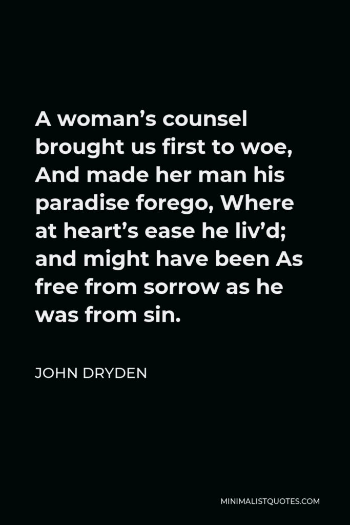 John Dryden Quote - A woman’s counsel brought us first to woe, And made her man his paradise forego, Where at heart’s ease he liv’d; and might have been As free from sorrow as he was from sin.