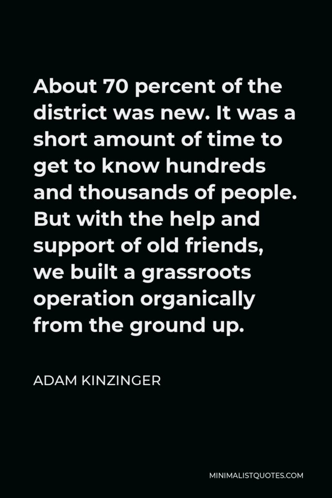 Adam Kinzinger Quote - About 70 percent of the district was new. It was a short amount of time to get to know hundreds and thousands of people. But with the help and support of old friends, we built a grassroots operation organically from the ground up.