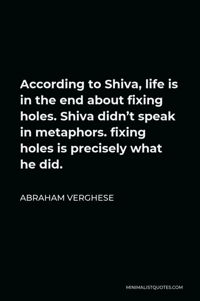 Abraham Verghese Quote - According to Shiva, life is in the end about fixing holes. Shiva didn’t speak in metaphors. fixing holes is precisely what he did.