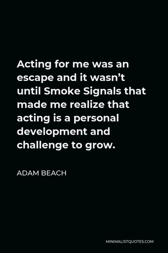 Adam Beach Quote - Acting for me was an escape and it wasn’t until Smoke Signals that made me realize that acting is a personal development and challenge to grow.