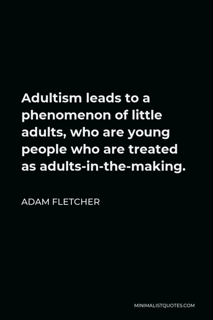 Adam Fletcher Quote - Adultism leads to a phenomenon of little adults, who are young people who are treated as adults-in-the-making.