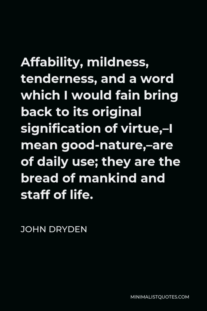 John Dryden Quote - Affability, mildness, tenderness, and a word which I would fain bring back to its original signification of virtue,–I mean good-nature,–are of daily use; they are the bread of mankind and staff of life.