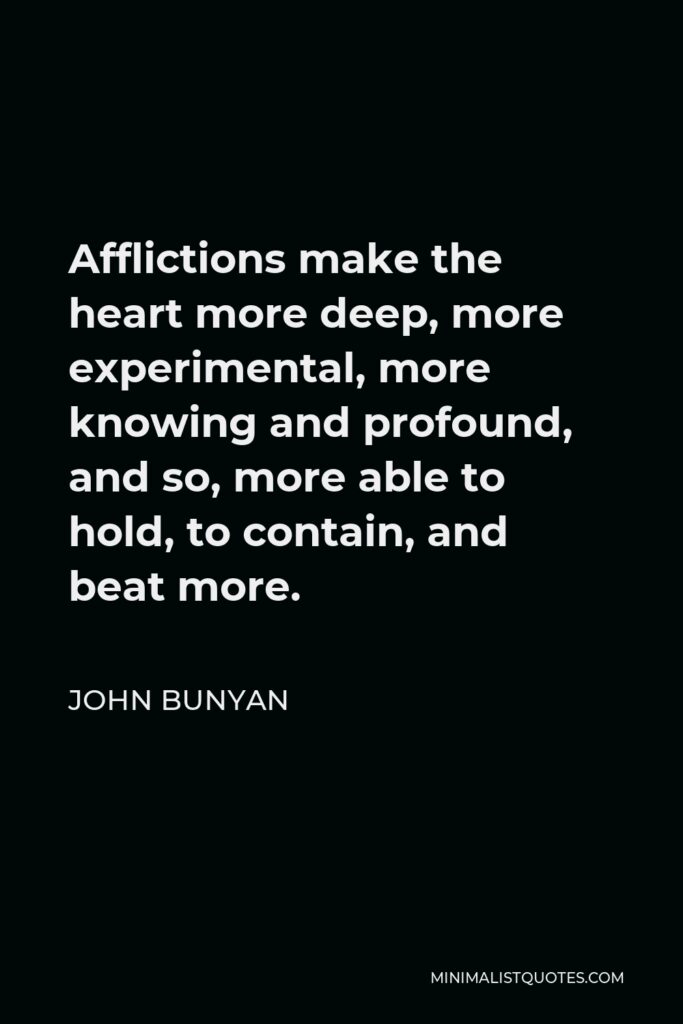 John Bunyan Quote - Afflictions make the heart more deep, more experimental, more knowing and profound, and so, more able to hold, to contain, and beat more.