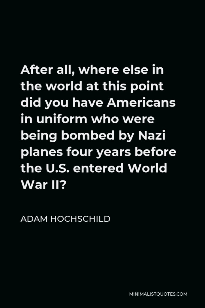 Adam Hochschild Quote - After all, where else in the world at this point did you have Americans in uniform who were being bombed by Nazi planes four years before the U.S. entered World War II?