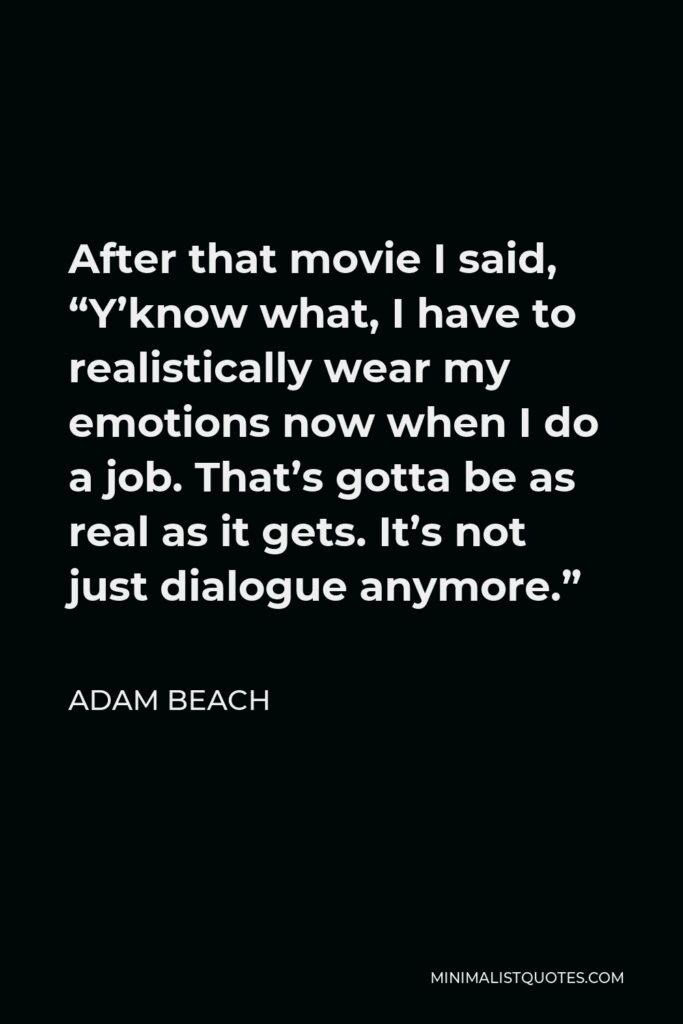Adam Beach Quote - After that movie I said, “Y’know what, I have to realistically wear my emotions now when I do a job. That’s gotta be as real as it gets. It’s not just dialogue anymore.”