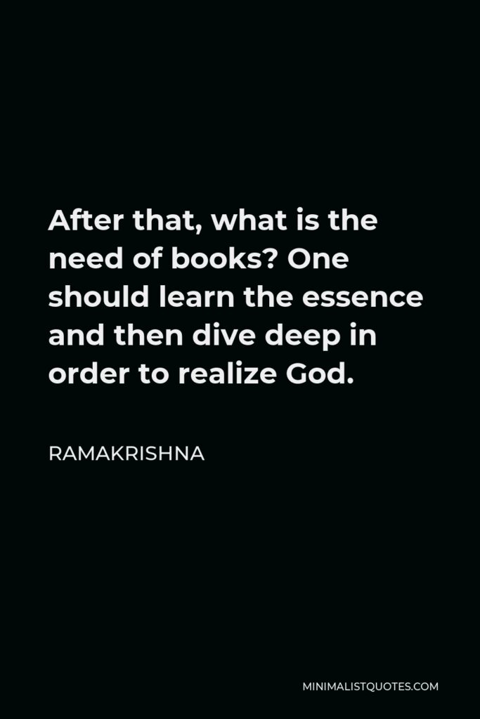 Ramakrishna Quote - After that, what is the need of books? One should learn the essence and then dive deep in order to realize God.
