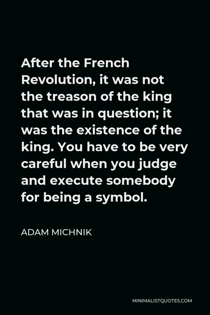 Adam Michnik Quote - After the French Revolution, it was not the treason of the king that was in question; it was the existence of the king. You have to be very careful when you judge and execute somebody for being a symbol.