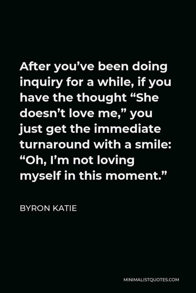 Byron Katie Quote - After you’ve been doing inquiry for a while, if you have the thought “She doesn’t love me,” you just get the immediate turnaround with a smile: “Oh, I’m not loving myself in this moment.”