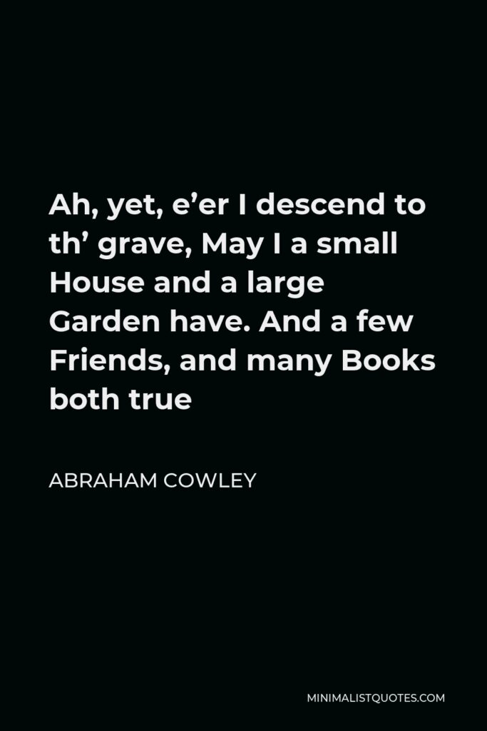 Abraham Cowley Quote - Ah, yet, e’er I descend to th’ grave, May I a small House and a large Garden have. And a few Friends, and many Books both true