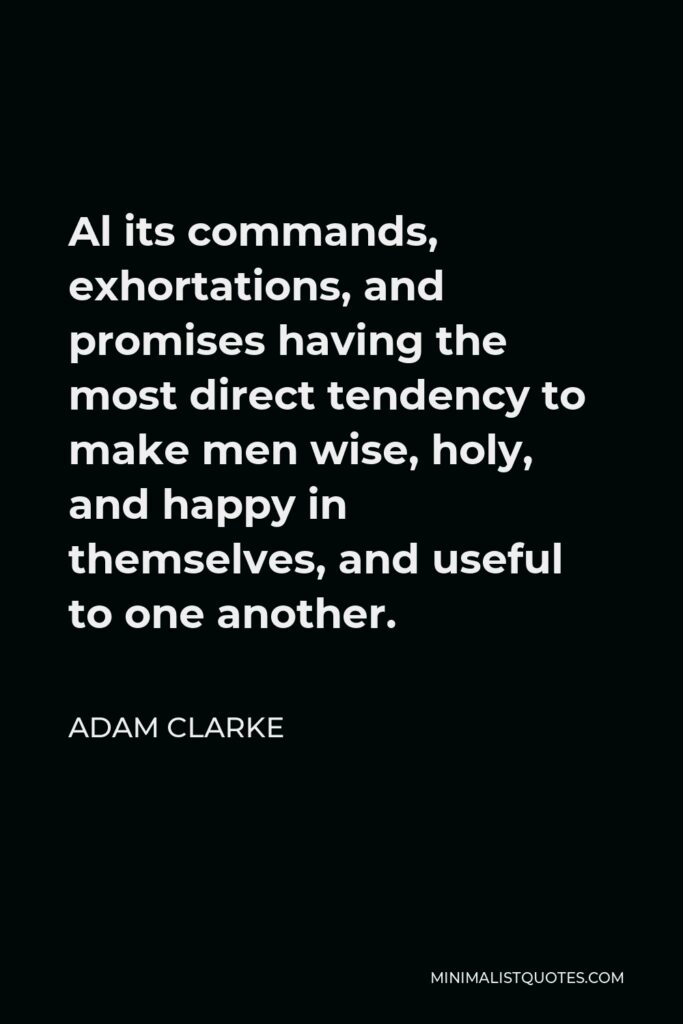 Adam Clarke Quote - Al its commands, exhortations, and promises having the most direct tendency to make men wise, holy, and happy in themselves, and useful to one another.
