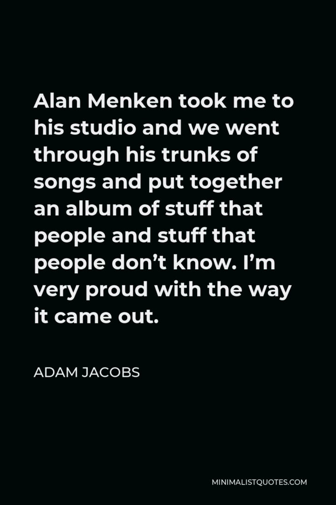 Adam Jacobs Quote - Alan Menken took me to his studio and we went through his trunks of songs and put together an album of stuff that people and stuff that people don’t know. I’m very proud with the way it came out.