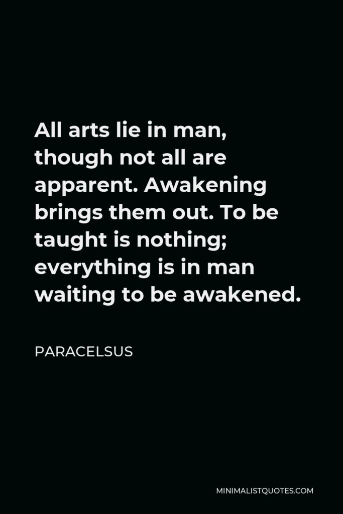 Paracelsus Quote - All arts lie in man, though not all are apparent. Awakening brings them out. To be taught is nothing; everything is in man waiting to be awakened.