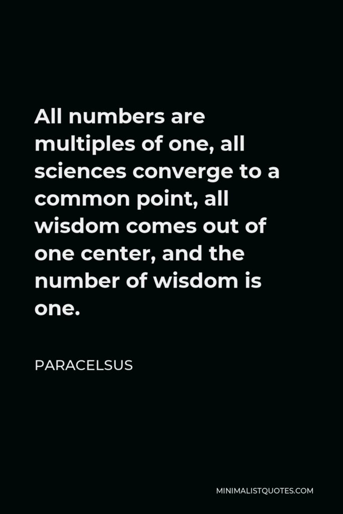 Paracelsus Quote - All numbers are multiples of one, all sciences converge to a common point, all wisdom comes out of one center, and the number of wisdom is one.