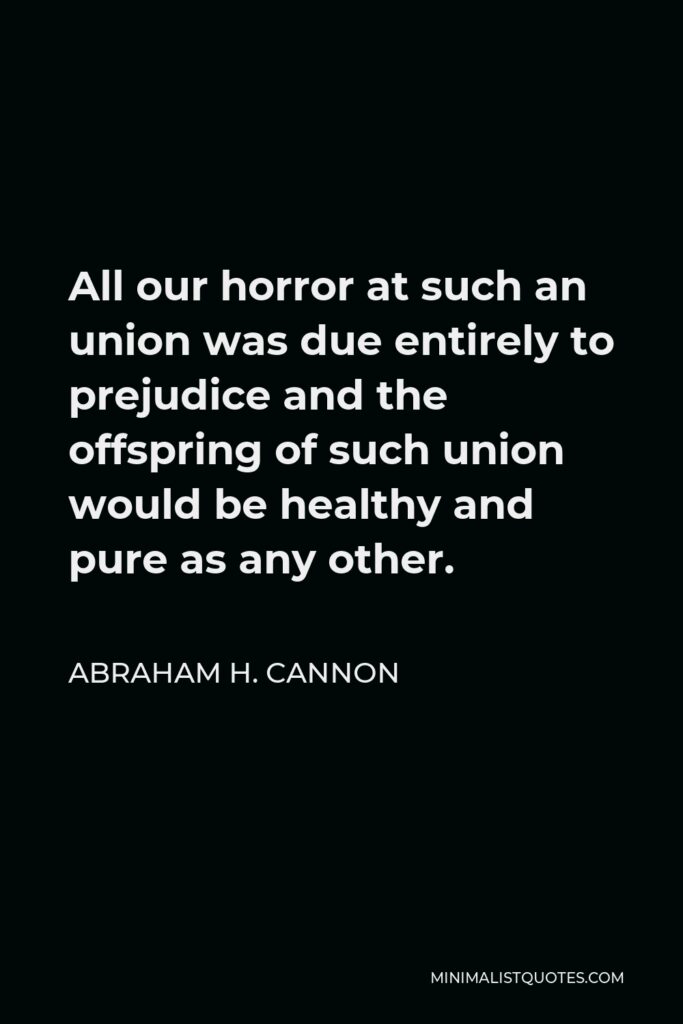 Abraham H. Cannon Quote - All our horror at such an union was due entirely to prejudice and the offspring of such union would be healthy and pure as any other.
