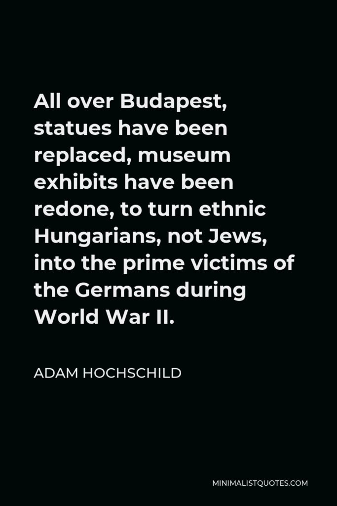 Adam Hochschild Quote - All over Budapest, statues have been replaced, museum exhibits have been redone, to turn ethnic Hungarians, not Jews, into the prime victims of the Germans during World War II.