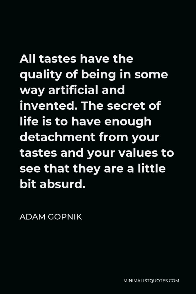 Adam Gopnik Quote - All tastes have the quality of being in some way artificial and invented. The secret of life is to have enough detachment from your tastes and your values to see that they are a little bit absurd.
