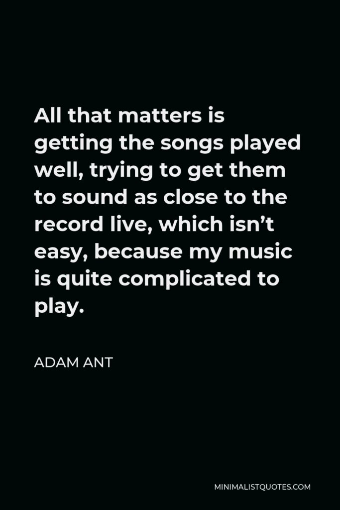 Adam Ant Quote - All that matters is getting the songs played well, trying to get them to sound as close to the record live, which isn’t easy, because my music is quite complicated to play.
