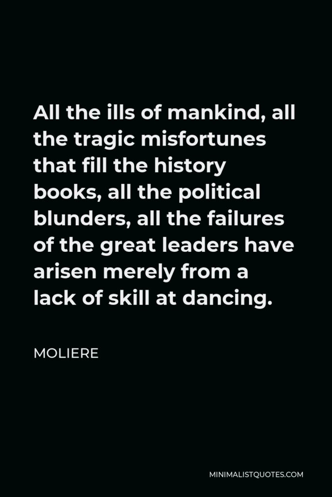 Moliere Quote - All the ills of mankind, all the tragic misfortunes that fill the history books, all the political blunders, all the failures of the great leaders have arisen merely from a lack of skill at dancing.