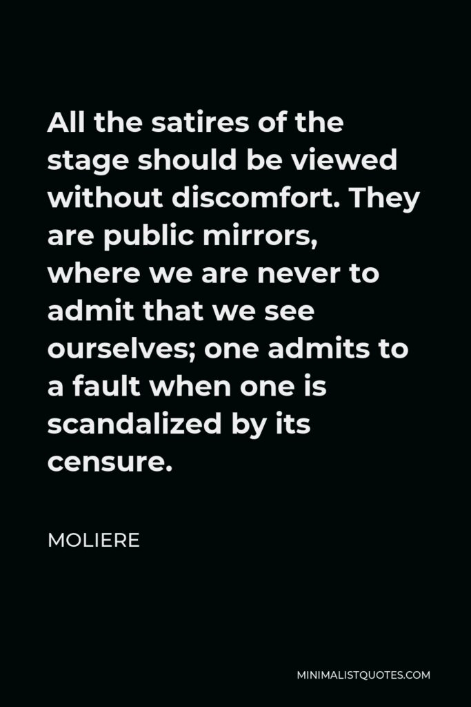 Moliere Quote - All the satires of the stage should be viewed without discomfort. They are public mirrors, where we are never to admit that we see ourselves; one admits to a fault when one is scandalized by its censure.