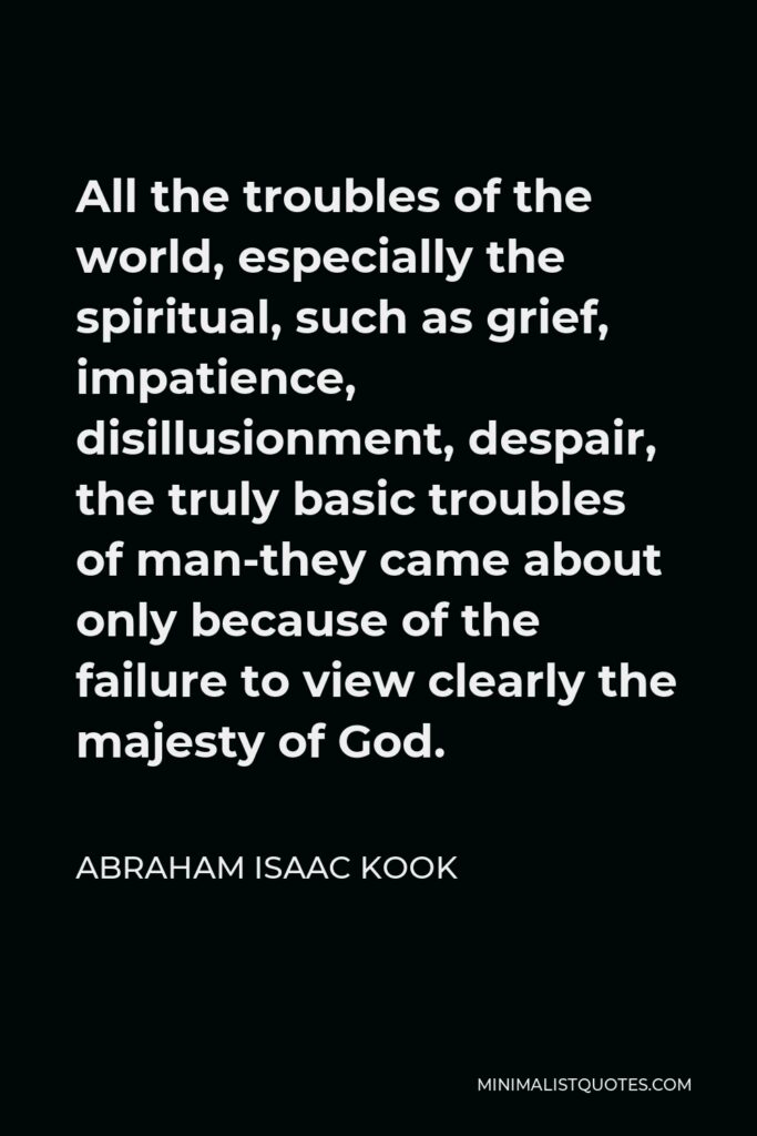 Abraham Isaac Kook Quote - All the troubles of the world, especially the spiritual, such as grief, impatience, disillusionment, despair, the truly basic troubles of man-they came about only because of the failure to view clearly the majesty of God.