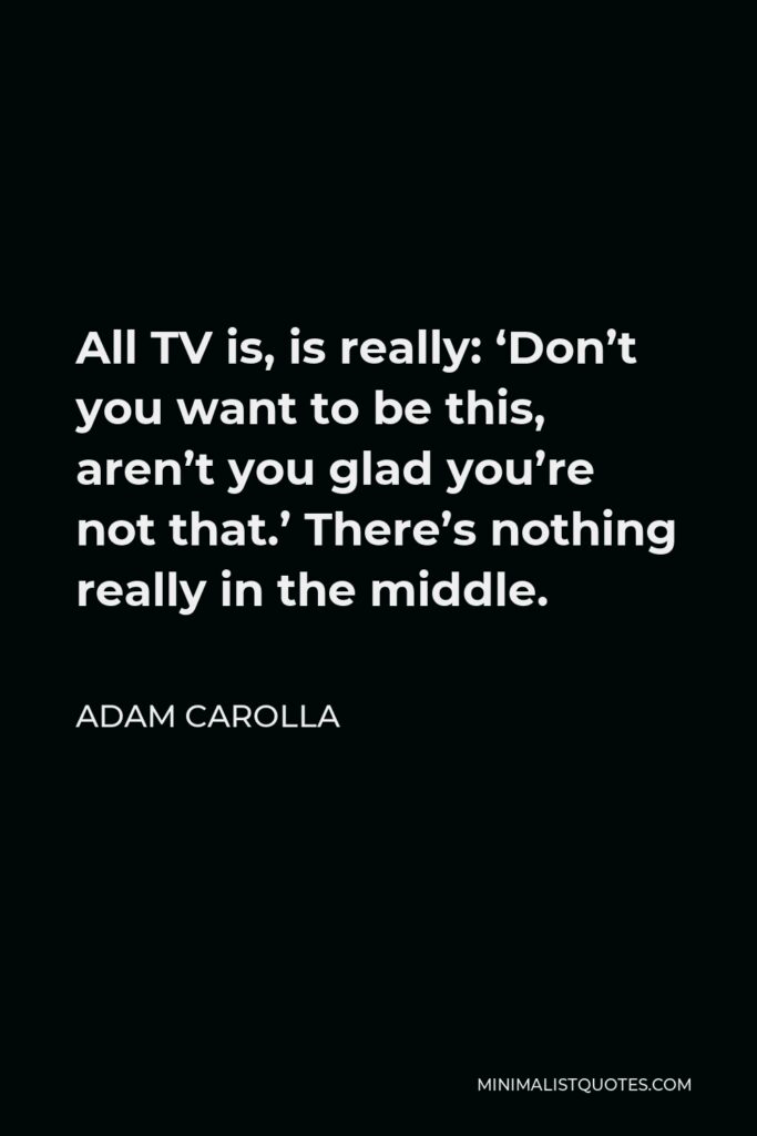 Adam Carolla Quote - All TV is, is really: ‘Don’t you want to be this, aren’t you glad you’re not that.’ There’s nothing really in the middle.
