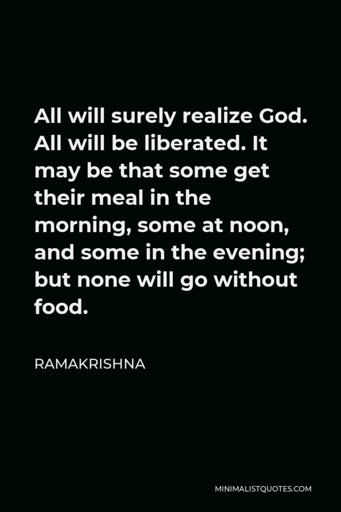 Ramakrishna Quote - All will surely realize God. All will be liberated. It may be that some get their meal in the morning, some at noon, and some in the evening; but none will go without food.