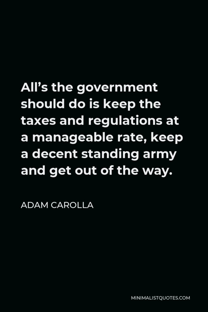 Adam Carolla Quote - All’s the government should do is keep the taxes and regulations at a manageable rate, keep a decent standing army and get out of the way.