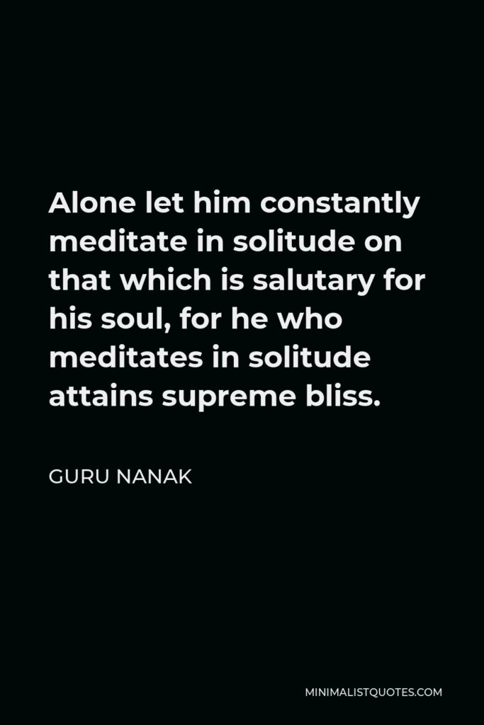 Guru Nanak Quote - Alone let him constantly meditate in solitude on that which is salutary for his soul, for he who meditates in solitude attains supreme bliss.