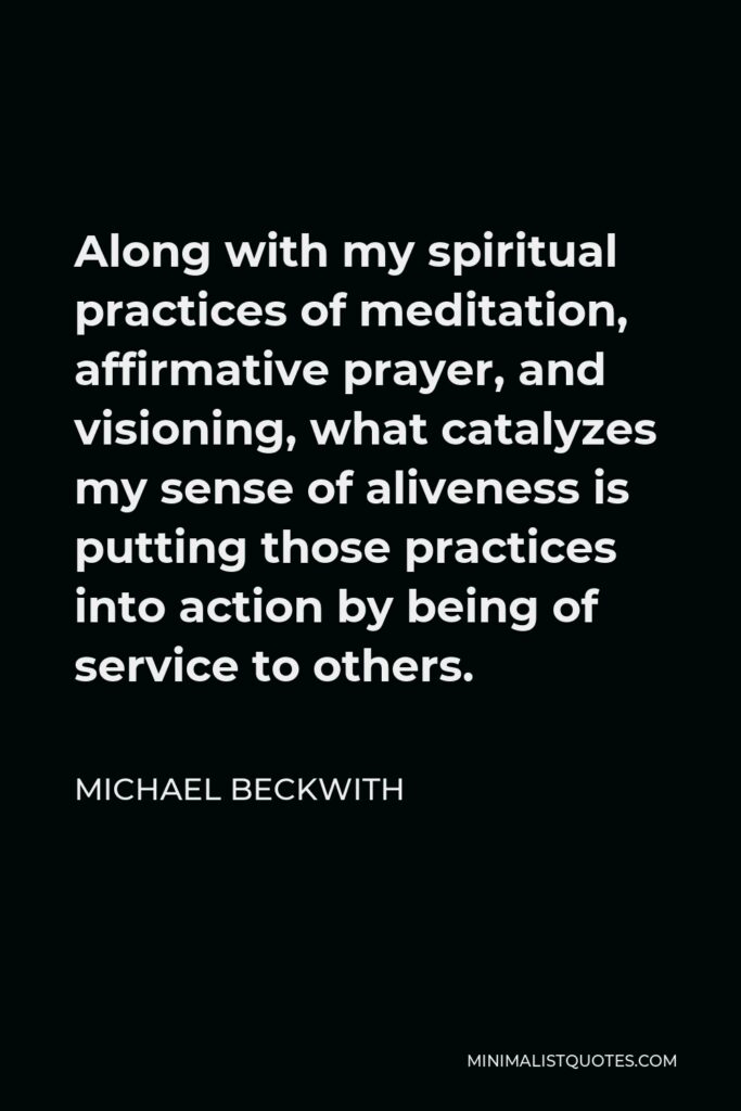 Michael Beckwith Quote - Along with my spiritual practices of meditation, affirmative prayer, and visioning, what catalyzes my sense of aliveness is putting those practices into action by being of service to others.