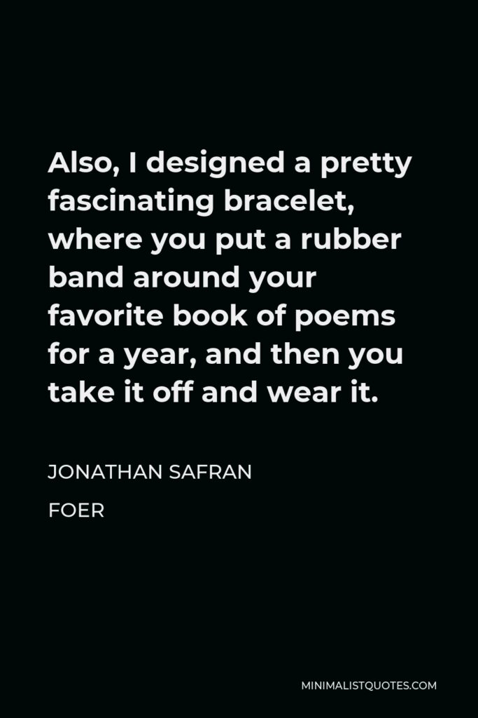 Jonathan Safran Foer Quote - Also, I designed a pretty fascinating bracelet, where you put a rubber band around your favorite book of poems for a year, and then you take it off and wear it.