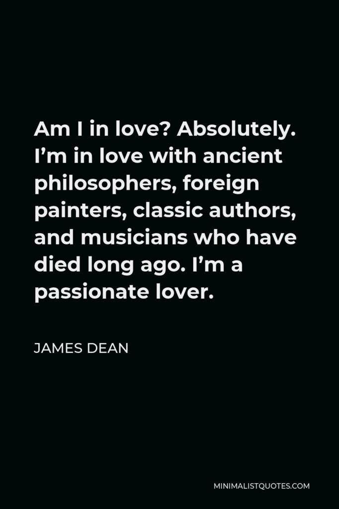 James Dean Quote - Am I in love? Absolutely. I’m in love with ancient philosophers, foreign painters, classic authors, and musicians who have died long ago. I’m a passionate lover.
