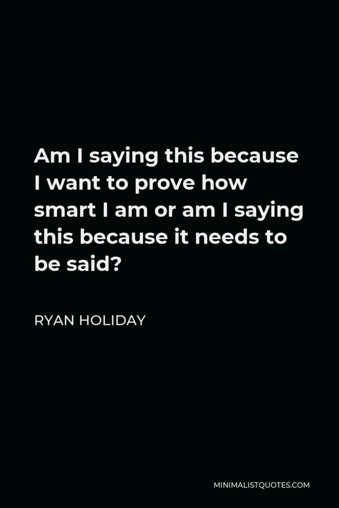 Ryan Holiday Quote - Am I saying this because I want to prove how smart I am or am I saying this because it needs to be said?