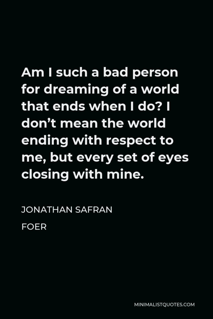 Jonathan Safran Foer Quote - Am I such a bad person for dreaming of a world that ends when I do? I don’t mean the world ending with respect to me, but every set of eyes closing with mine.