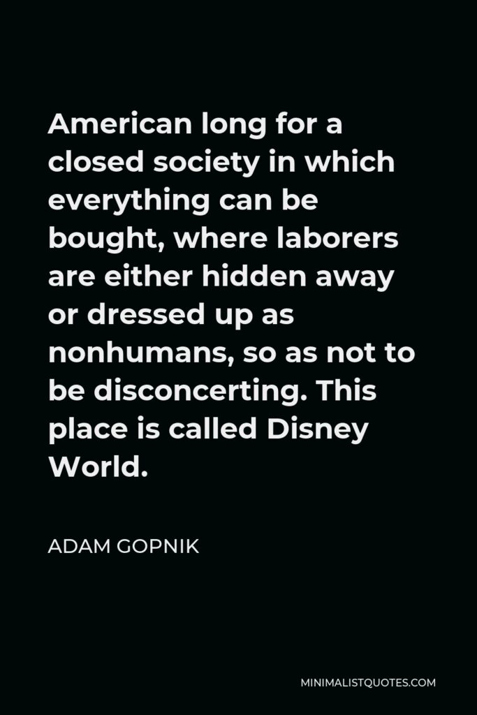 Adam Gopnik Quote - American long for a closed society in which everything can be bought, where laborers are either hidden away or dressed up as nonhumans, so as not to be disconcerting. This place is called Disney World.